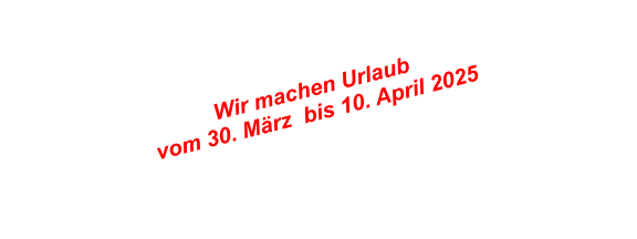 Wir machen Urlaub  vom 30. Mrz  bis 10. April 2025